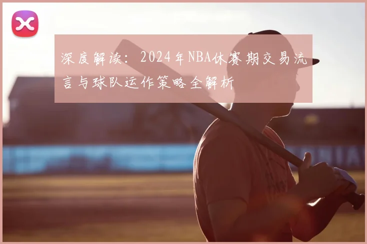 深度解读：2024年NBA休赛期交易流言与球队运作策略全解析