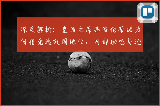深度解析：皇马主席弗洛伦蒂诺为何借竞选巩固地位，内部动态与连任前景全览
