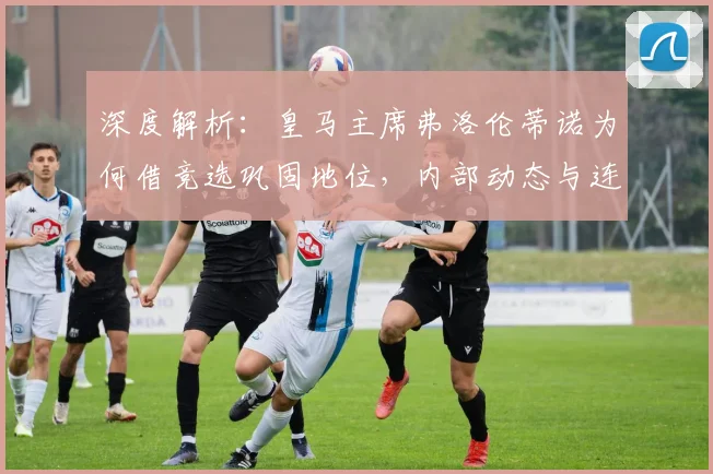 深度解析：皇马主席弗洛伦蒂诺为何借竞选巩固地位，内部动态与连任前景全览