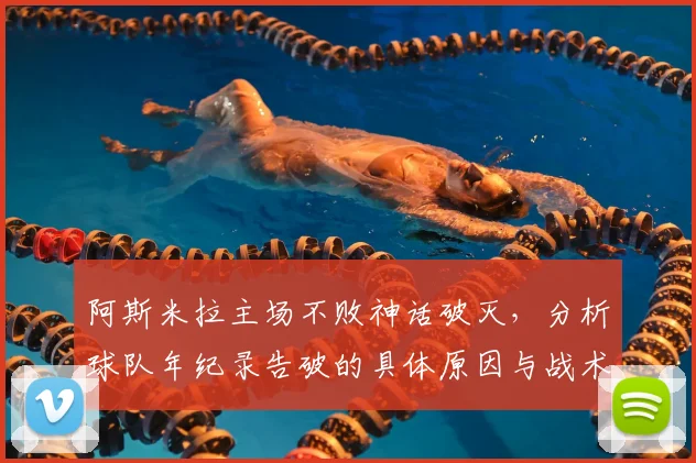 阿斯米拉主场不败神话破灭，分析球队年纪录告破的具体原因与战术失误