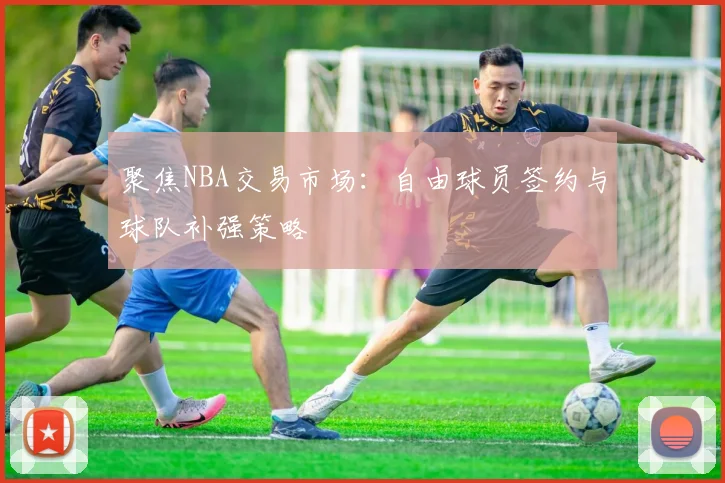 聚焦NBA交易市场：自由球员签约与球队补强策略