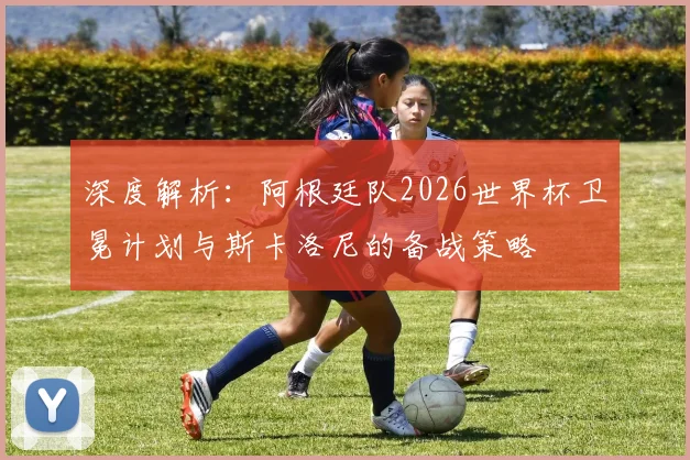深度解析：阿根廷队2026世界杯卫冕计划与斯卡洛尼的备战策略