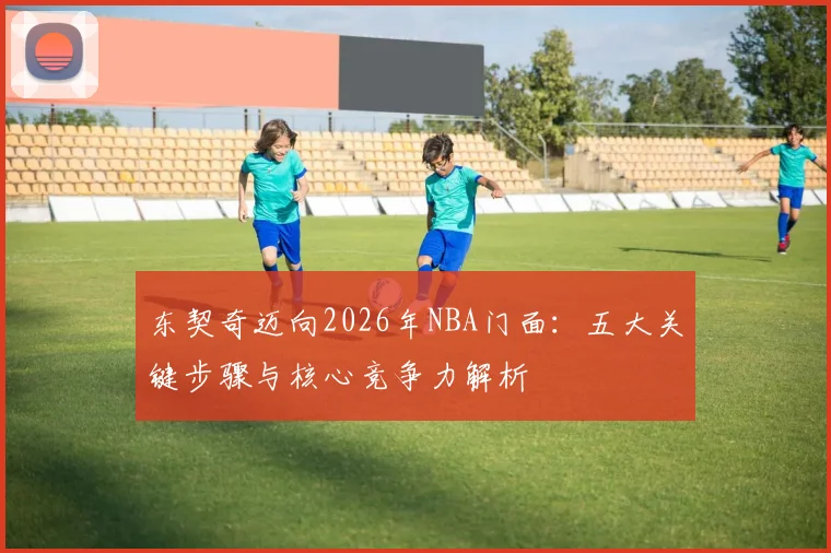 东契奇迈向2026年NBA门面：五大关键步骤与核心竞争力解析